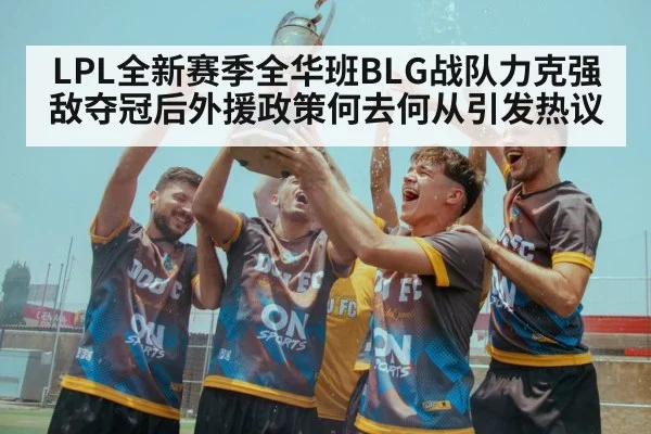 LPL全新赛季全华班BLG战队力克强敌夺冠后外援政策何去何从引发热议
