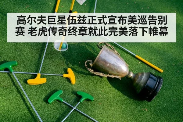 高尔夫巨星伍兹正式宣布美巡告别赛 老虎传奇终章就此完美落下帷幕