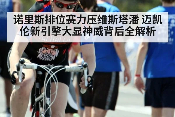 诺里斯排位赛力压维斯塔潘 迈凯伦新引擎大显神威背后全解析